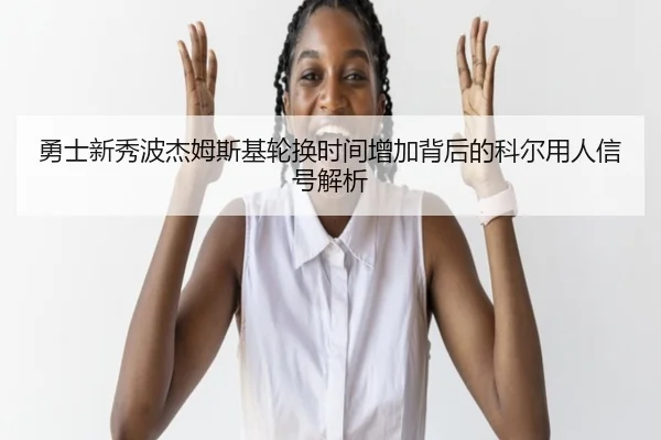 勇士新秀波杰姆斯基轮换时间增加背后的科尔用人信号解析（kaiyun）