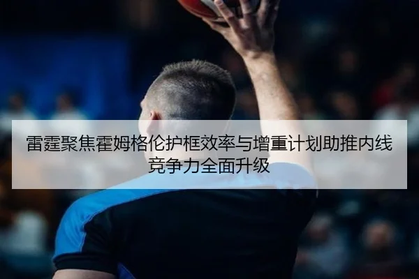 雷霆聚焦霍姆格伦护框效率与增重计划助推内线竞争力全面升级 - kaiyun