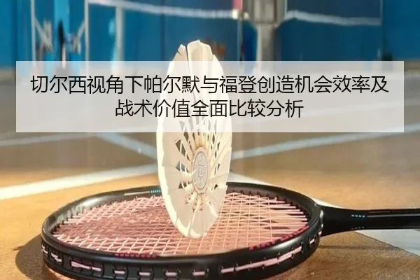 切尔西视角下帕尔默与福登创造机会效率及战术价值全面比较分析（kaiyun）